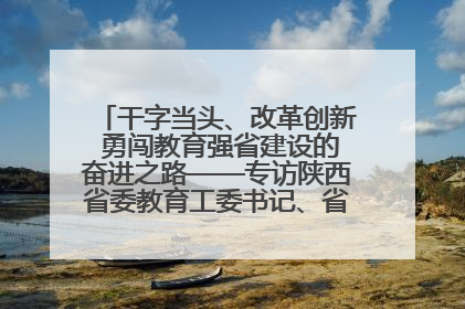 干字当头、改革创新 勇闯教育强省建设的奋进之路——专访陕西省委教育工委书记、省教育厅厅长王树声