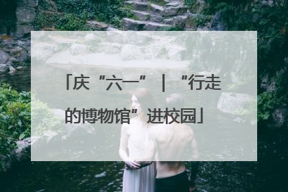 庆“六一”｜“行走的博物馆”进校园