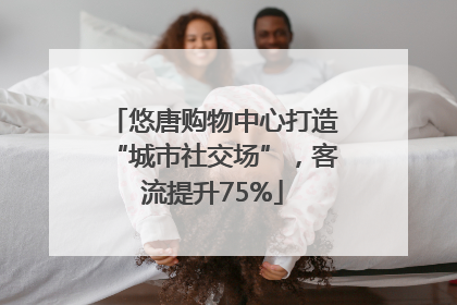 悠唐购物中心打造“城市社交场”，客流提升75%