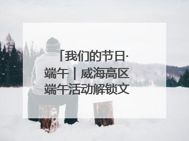 我们的节日·端午｜威海高区端午活动解锁文化传承新体验