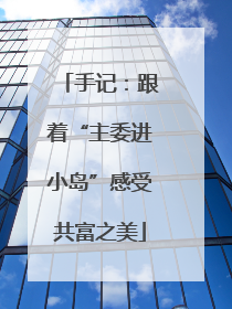 手记：跟着“主委进小岛”感受共富之美