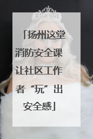 扬州这堂消防安全课让社区工作者“玩”出安全感