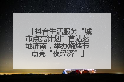 抖音生活服务“城市点亮计划”首站落地济南，举办烧烤节点亮“夜经济”