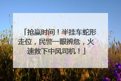 抢赢时间！半挂车蛇形走位，民警一眼辨危，火速救下中风司机！
