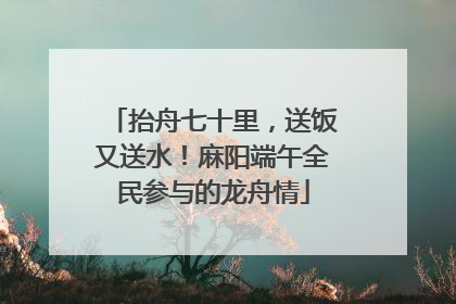 抬舟七十里，送饭又送水！麻阳端午全民参与的龙舟情