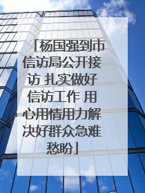 杨国强到市信访局公开接访 扎实做好信访工作 用心用情用力解决好群众急难愁盼