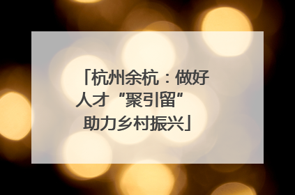 杭州余杭：做好人才“聚引留” 助力乡村振兴
