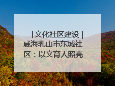 文化社区建设｜威海乳山市东城社区：以文育人照亮成长灯塔