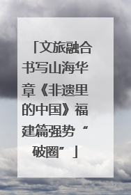 文旅融合书写山海华章《非遗里的中国》福建篇强势“破圈”