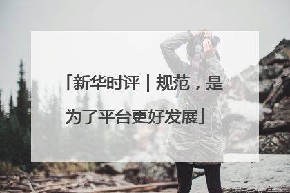 新华时评｜规范，是为了平台更好发展