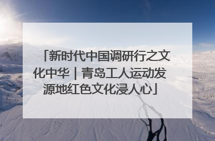 新时代中国调研行之文化中华｜青岛工人运动发源地红色文化浸人心