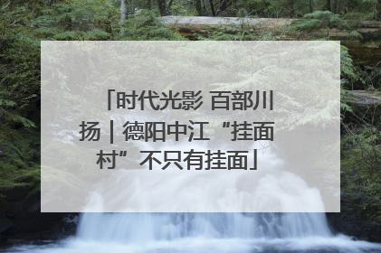 时代光影 百部川扬｜德阳中江“挂面村”不只有挂面