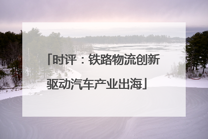 时评：铁路物流创新驱动汽车产业出海