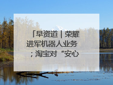 早资道｜荣耀进军机器人业务；淘宝对“安心鉴”服务进行逐步下线调整