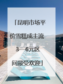 昆明市场平价雪糕成主流 3—6元区间最受欢迎
