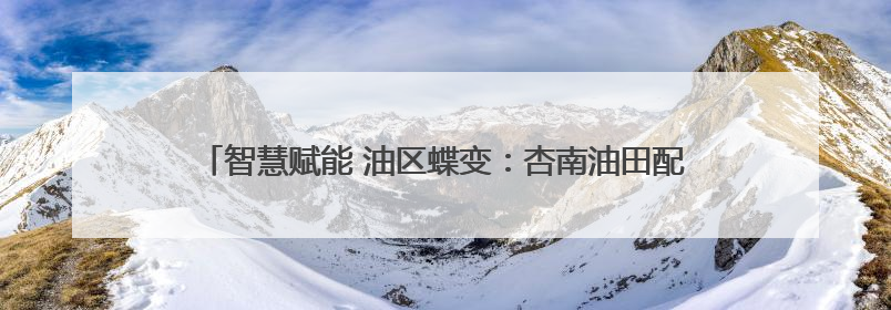 智慧赋能 油区蝶变：杏南油田配注系统开启“智能管控”新时代