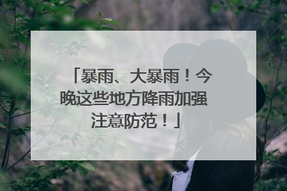 暴雨、大暴雨！今晚这些地方降雨加强 注意防范！