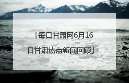 每日甘肃网6月16日甘肃热点新闻回顾