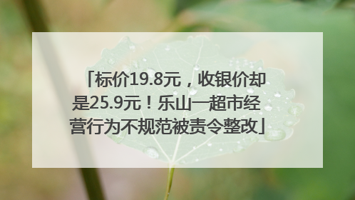 标价19.8元，收银价却是25.9元！乐山一超市经营行为不规范被责令整改