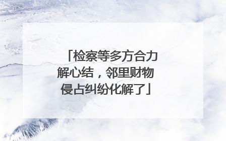 检察等多方合力解心结，邻里财物侵占纠纷化解了