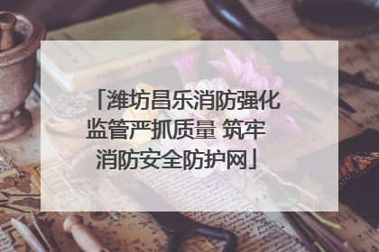 潍坊昌乐消防强化监管严抓质量 筑牢消防安全防护网