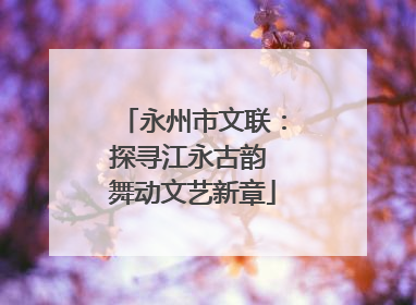 永州市文联：探寻江永古韵 舞动文艺新章