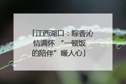 江西湖口：粽香沁 情满怀 “一顿饭的陪伴”暖人心