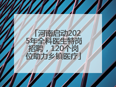 河南启动2025年全科医生特岗招聘，120个岗位助力乡镇医疗