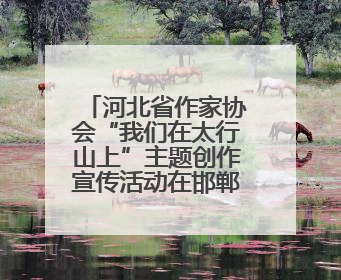 河北省作家协会“我们在太行山上”主题创作宣传活动在邯郸举行