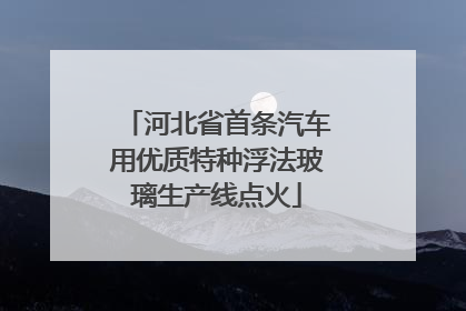 河北省首条汽车用优质特种浮法玻璃生产线点火