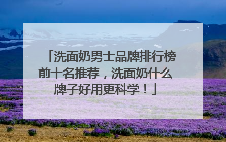 洗面奶男士品牌排行榜前十名推荐，洗面奶什么牌子好用更科学！
