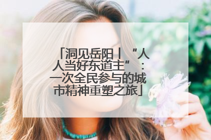 洞见岳阳丨“人人当好东道主”：一次全民参与的城市精神重塑之旅