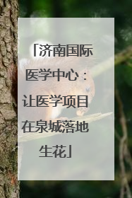 济南国际医学中心：让医学项目在泉城落地生花