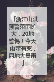 浙江山洪预警范围扩大：20地警惕！今天雨带有变，局地大暴雨