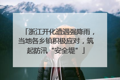 浙江开化遭遇强降雨，当地各乡镇积极应对，筑起防汛“安全堤”