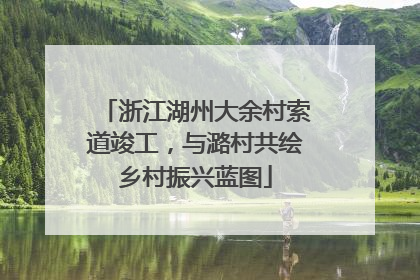 浙江湖州大余村索道竣工，与潞村共绘乡村振兴蓝图