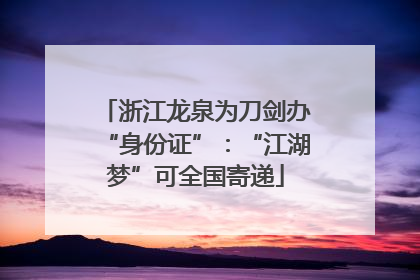 浙江龙泉为刀剑办“身份证”：“江湖梦”可全国寄递