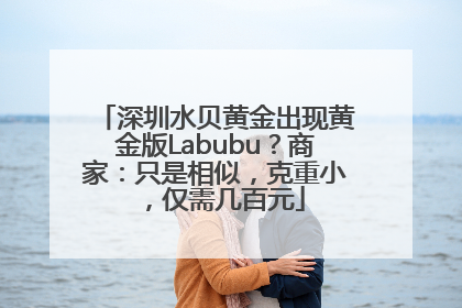 深圳水贝黄金出现黄金版Labubu？商家：只是相似，克重小，仅需几百元