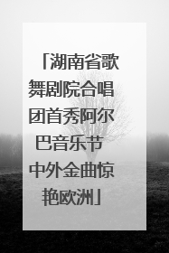 湖南省歌舞剧院合唱团首秀阿尔巴音乐节 中外金曲惊艳欧洲