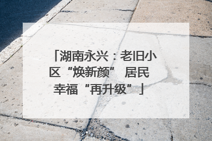 湖南永兴：老旧小区“焕新颜” 居民幸福“再升级”