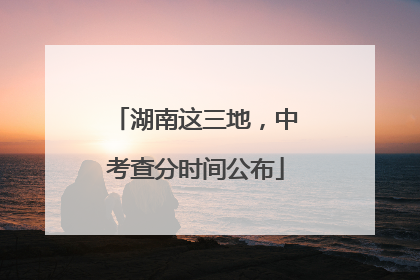 湖南这三地，中考查分时间公布
