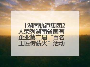 湖南轨道集团2人荣列湖南省国有企业第二届“百名工匠传薪火”活动“国企工匠”人才宣传名单