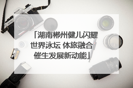 湖南郴州健儿闪耀世界泳坛 体旅融合催生发展新动能