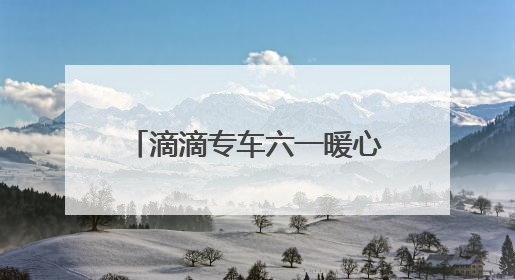 滴滴专车六一暖心联动：17城童趣彩蛋车惊喜上线 46城司机亲子活动