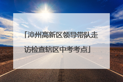 漳州高新区领导带队走访检查辖区中考考点