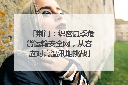 荆门：织密夏季危货运输安全网，从容应对高温汛期挑战