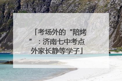 考场外的“陪烤”：济南七中考点外家长静等学子