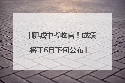 聊城中考收官！成绩将于6月下旬公布