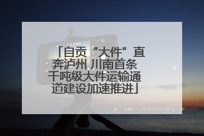 自贡“大件”直奔泸州 川南首条千吨级大件运输通道建设加速推进