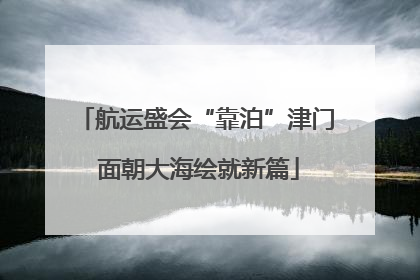 航运盛会“靠泊”津门 面朝大海绘就新篇